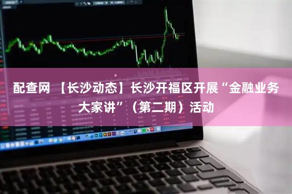 配查网 【长沙动态】长沙开福区开展“金融业务大家讲”（第二期）活动