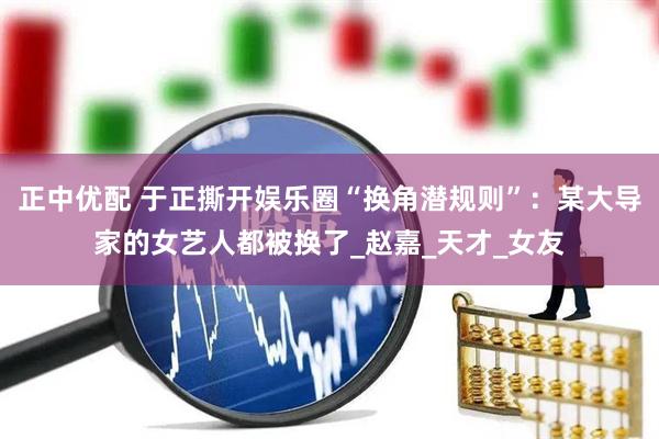 正中优配 于正撕开娱乐圈“换角潜规则”：某大导家的女艺人都被换了_赵嘉_天才_女友