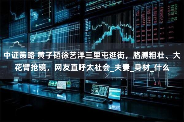 中证策略 黄子韬徐艺洋三里屯逛街，胳膊粗壮、大花臂抢镜，网友直呼太社会_夫妻_身材_什么