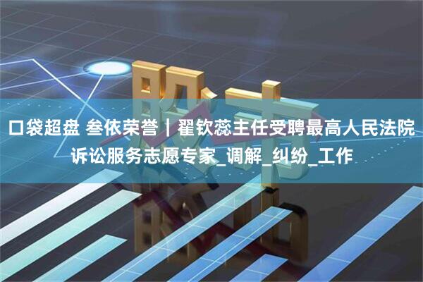 口袋超盘 叁依荣誉｜翟钦蕊主任受聘最高人民法院诉讼服务志愿专家_调解_纠纷_工作