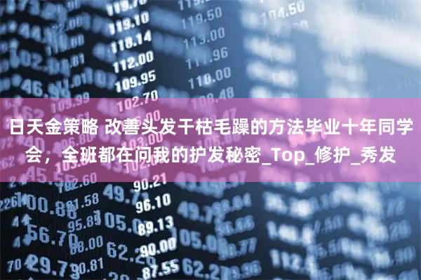 日天金策略 改善头发干枯毛躁的方法毕业十年同学会，全班都在问我的护发秘密_Top_修护_秀发
