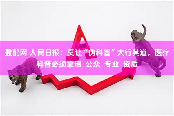 盈配网 人民日报：莫让“伪科普”大行其道，医疗科普必须靠谱_公众_专业_资质