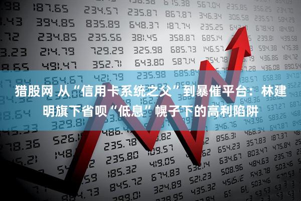 猎股网 从“信用卡系统之父”到暴催平台：林建明旗下省呗“低息”幌子下的高利陷阱