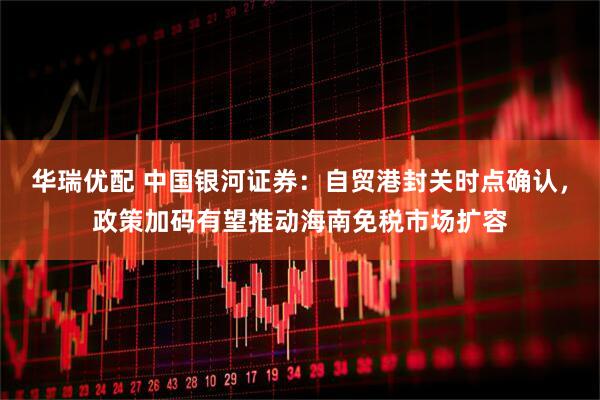 华瑞优配 中国银河证券：自贸港封关时点确认，政策加码有望推动海南免税市场扩容