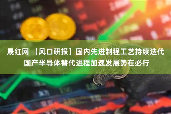 晟红网 【风口研报】国内先进制程工艺持续迭代 国产半导体替代进程加速发展势在必行