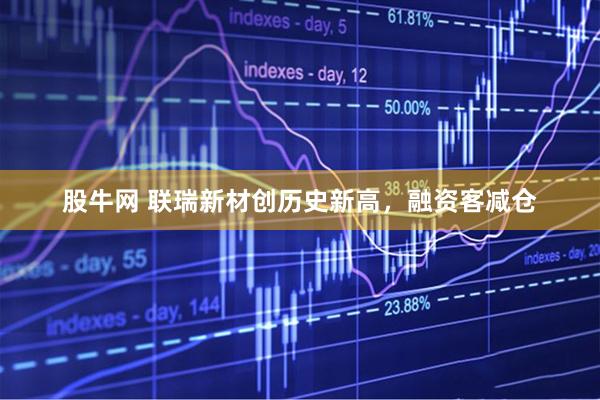 股牛网 联瑞新材创历史新高，融资客减仓