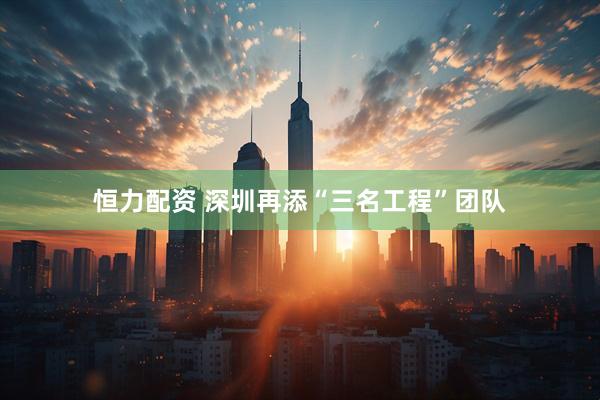 恒力配资 深圳再添“三名工程”团队