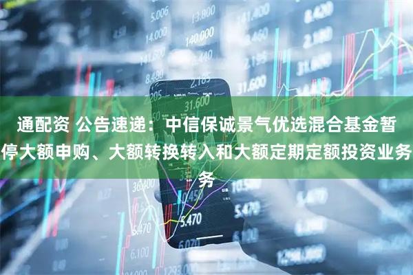通配资 公告速递：中信保诚景气优选混合基金暂停大额申购、大额转换转入和大额定期定额投资业务