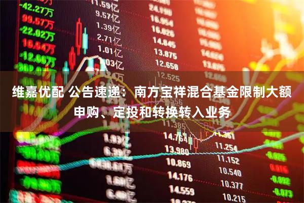 维嘉优配 公告速递：南方宝祥混合基金限制大额申购、定投和转换转入业务
