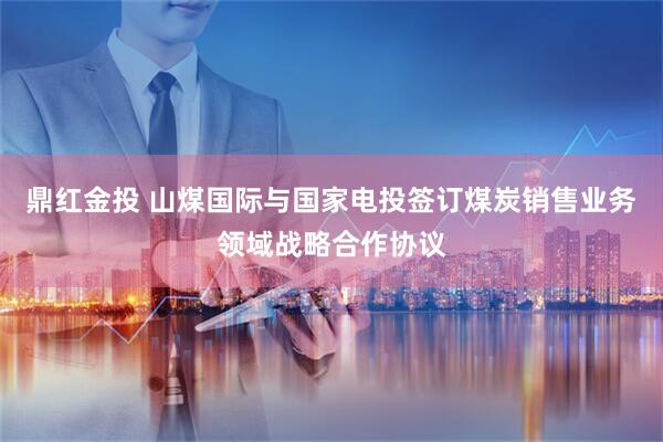 鼎红金投 山煤国际与国家电投签订煤炭销售业务领域战略合作协议