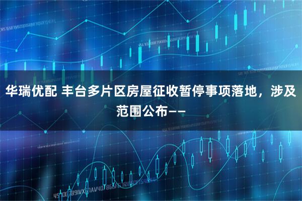 华瑞优配 丰台多片区房屋征收暂停事项落地，涉及范围公布——